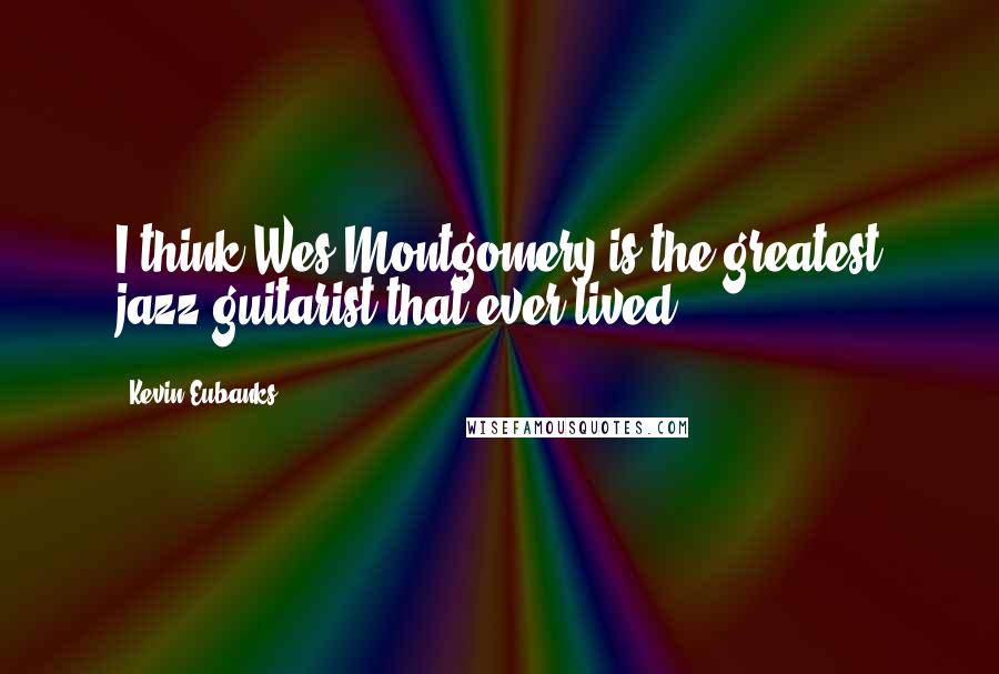 Kevin Eubanks quotes: I think Wes Montgomery is the greatest jazz guitarist that ever lived.