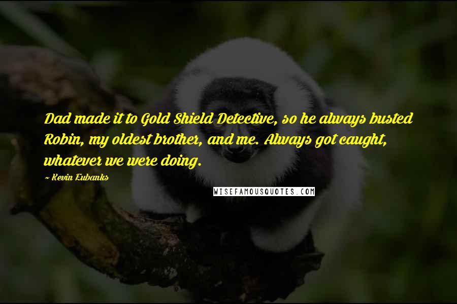 Kevin Eubanks quotes: Dad made it to Gold Shield Detective, so he always busted Robin, my oldest brother, and me. Always got caught, whatever we were doing. Kevin Eubanks quotes: Dad made it to Gold Shield Detective, so he always busted Robin, my oldest brother, and me. Always got caught, whatever we were doing.