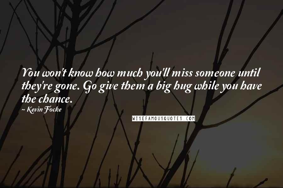 Kevin Focke quotes: You won't know how much you'll miss someone until they're gone. Go give them a big hug while you have the chance. Kevin Focke quotes: You won't know how much you'll miss someone until they're gone. Go give them a big hug while you have the chance.