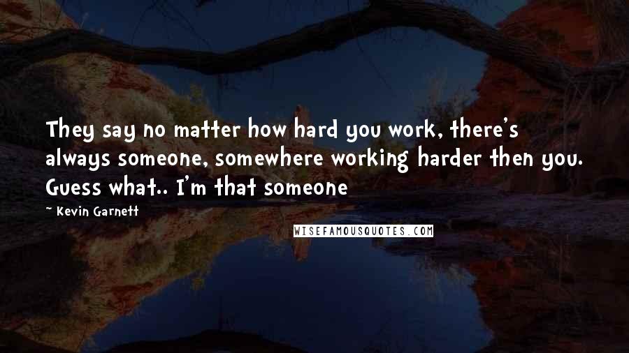 Kevin Garnett quotes: They say no matter how hard you work, there's always someone, somewhere working harder then you. Guess what.. I'm that someone Kevin Garnett quotes: They say no matter how hard you work, there's always someone, somewhere working harder then you. Guess what.. I'm that someone
