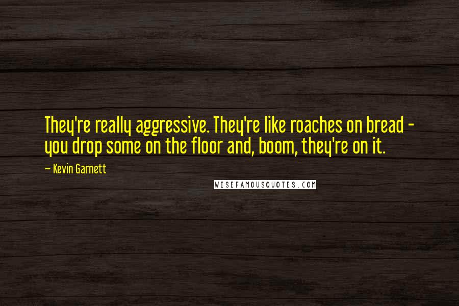 Kevin Garnett quotes: They're really aggressive. They're like roaches on bread - you drop some on the floor and, boom, they're on it. Kevin Garnett quotes: They're really aggressive. They're like roaches on bread - you drop some on the floor and, boom, they're on it.