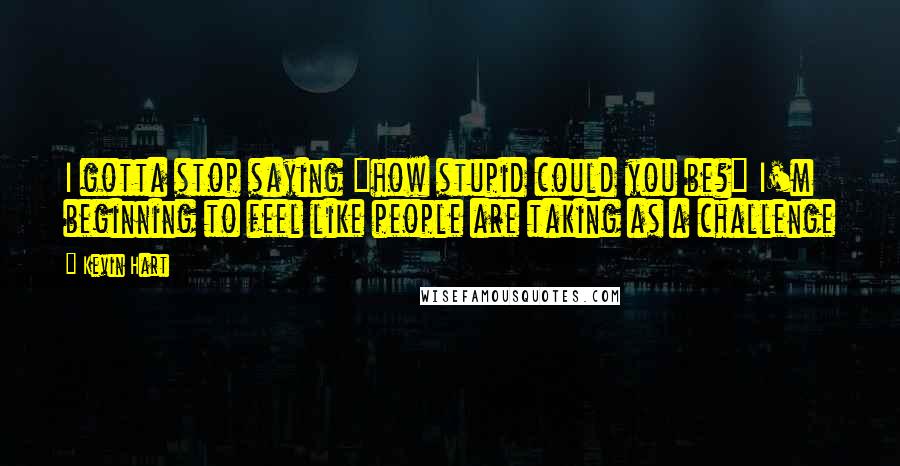 Kevin Hart quotes: I gotta stop saying "how stupid could you be?" I'm beginning to feel like people are taking as a challenge