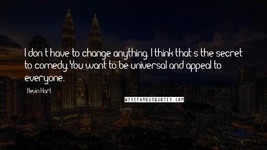 Kevin Hart quotes: I don't have to change anything. I think that's the secret to comedy. You want to be universal and appeal to everyone.