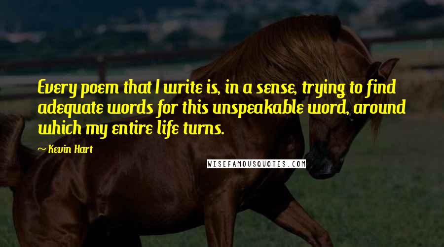 Kevin Hart quotes: Every poem that I write is, in a sense, trying to find adequate words for this unspeakable word, around which my entire life turns.