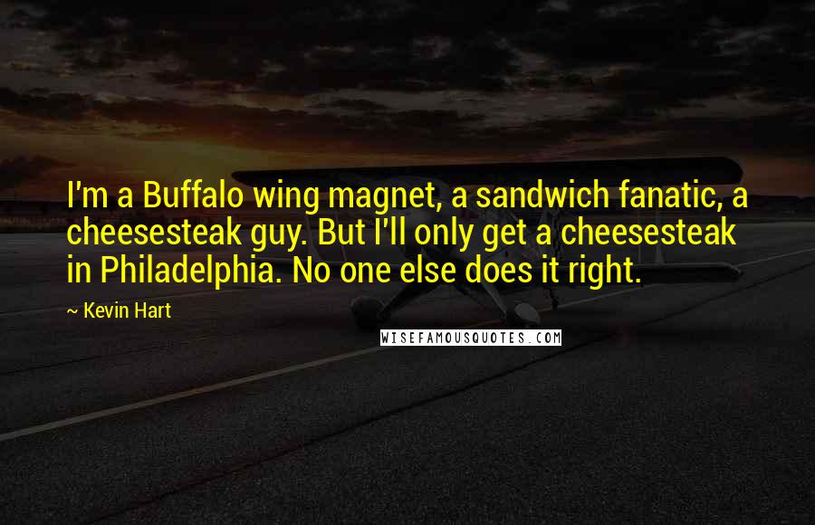 Kevin Hart quotes: I'm a Buffalo wing magnet, a sandwich fanatic, a cheesesteak guy. But I'll only get a cheesesteak in Philadelphia. No one else does it right.