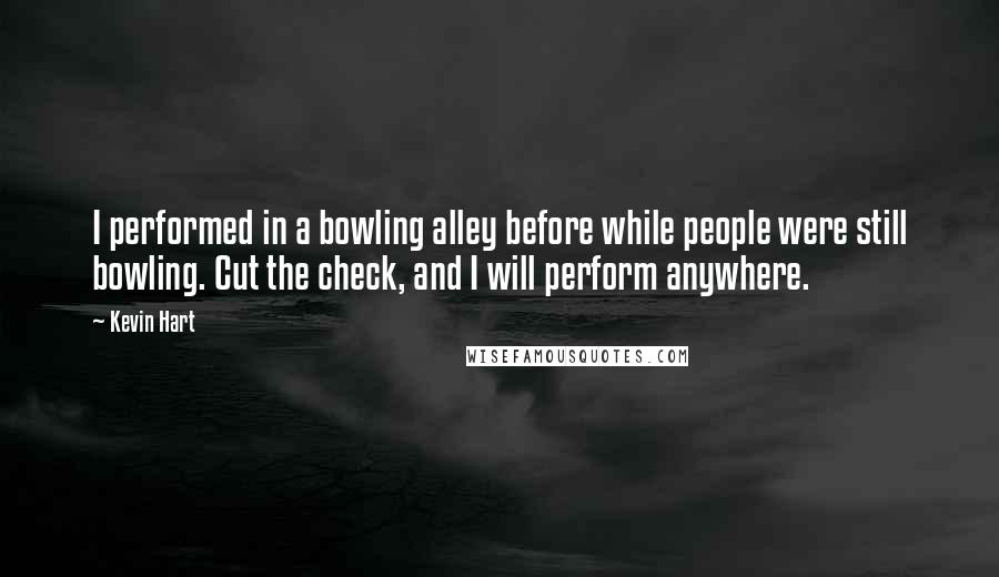 Kevin Hart quotes: I performed in a bowling alley before while people were still bowling. Cut the check, and I will perform anywhere.