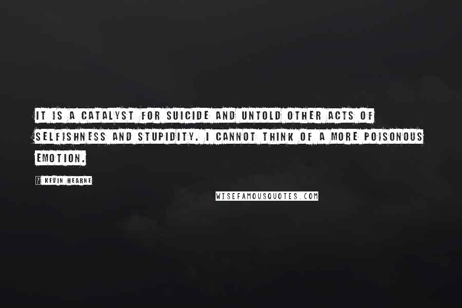 Kevin Hearne quotes: It is a catalyst for suicide and untold other acts of selfishness and stupidity. I cannot think of a more poisonous emotion.