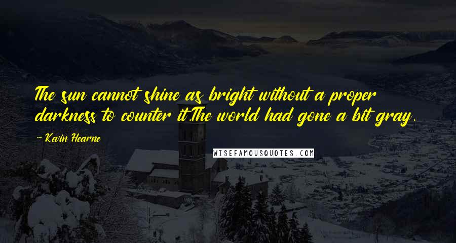 Kevin Hearne quotes: The sun cannot shine as bright without a proper darkness to counter it.The world had gone a bit gray.