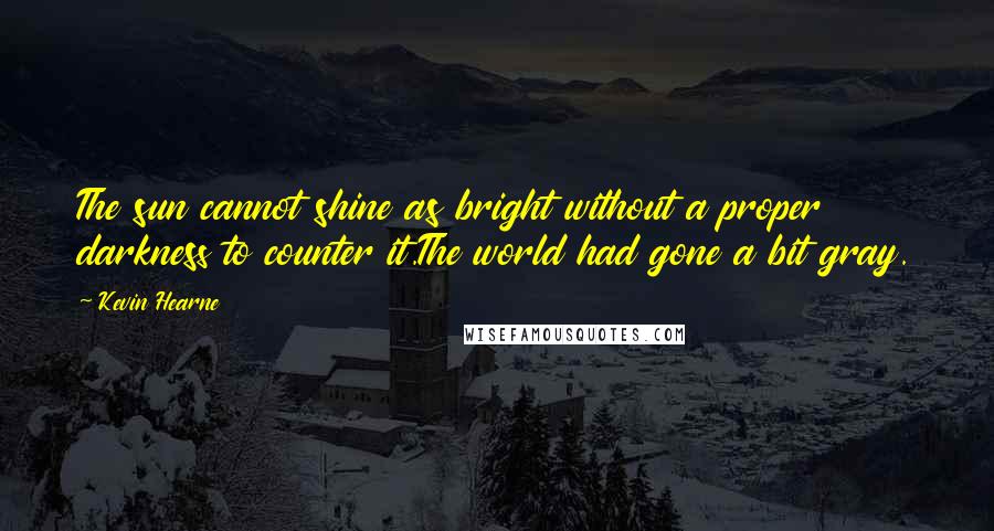 Kevin Hearne quotes: The sun cannot shine as bright without a proper darkness to counter it.The world had gone a bit gray.