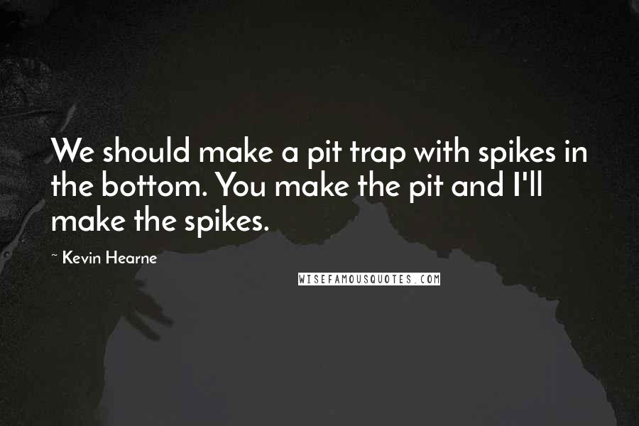 Kevin Hearne quotes: We should make a pit trap with spikes in the bottom. You make the pit and I'll make the spikes.