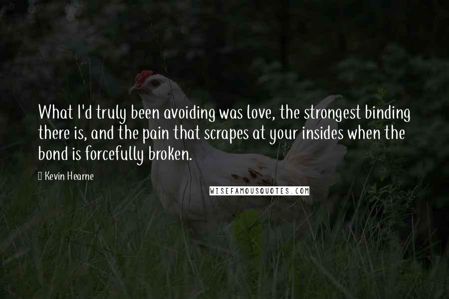 Kevin Hearne quotes: What I'd truly been avoiding was love, the strongest binding there is, and the pain that scrapes at your insides when the bond is forcefully broken.