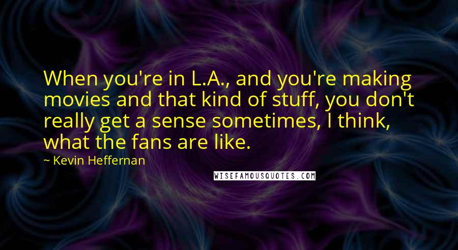 Kevin Heffernan quotes: When you're in L.A., and you're making movies and that kind of stuff, you don't really get a sense sometimes, I think, what the fans are like.