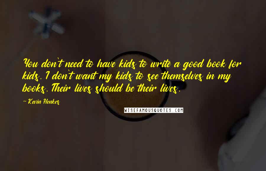 Kevin Henkes quotes: You don't need to have kids to write a good book for kids. I don't want my kids to see themselves in my books. Their lives should be their lives.