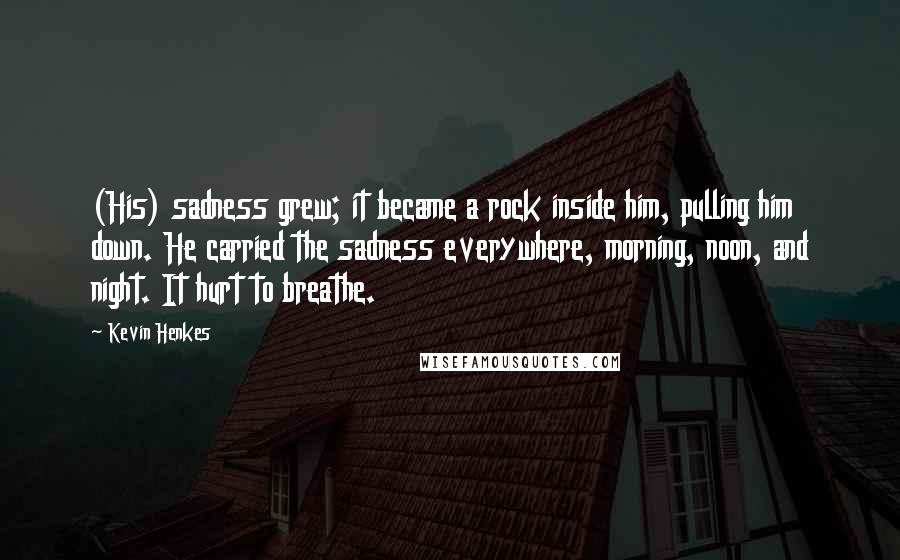 Kevin Henkes quotes: (His) sadness grew; it became a rock inside him, pulling him down. He carried the sadness everywhere, morning, noon, and night. It hurt to breathe.