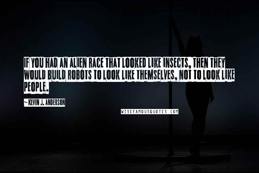 Kevin J. Anderson quotes: If you had an alien race that looked like insects, then they would build robots to look like themselves, not to look like people. Kevin J. Anderson quotes: If you had an alien race that looked like insects, then they would build robots to look like themselves, not to look like people.