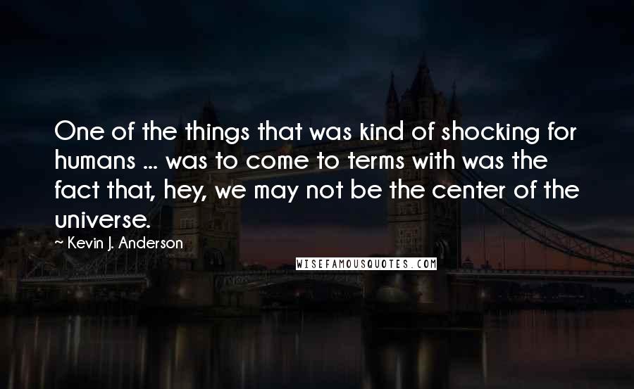 Kevin J. Anderson quotes: One of the things that was kind of shocking for humans ... was to come to terms with was the fact that, hey, we may not be the center of Kevin J. Anderson quotes: One of the things that was kind of shocking for humans ... was to come to terms with was the fact that, hey, we may not be the center of