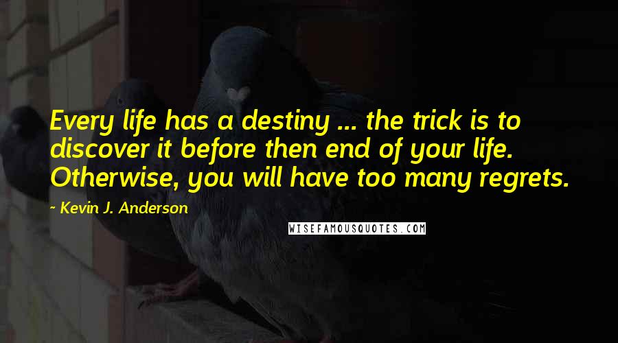 Kevin J. Anderson quotes: Every life has a destiny ... the trick is to discover it before then end of your life. Otherwise, you will have too many regrets. Kevin J. Anderson quotes: Every life has a destiny ... the trick is to discover it before then end of your life. Otherwise, you will have too many regrets.