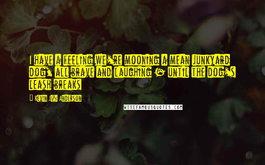 Kevin J. Anderson quotes: I have a feeling we're mooning a mean junkyard dog, all brave and laughing - until the dog's leash breaks Kevin J. Anderson quotes: I have a feeling we're mooning a mean junkyard dog, all brave and laughing - until the dog's leash breaks