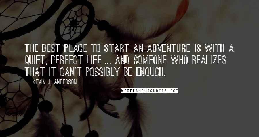 Kevin J. Anderson quotes: The best place to start an adventure is with a quiet, perfect life ... and someone who realizes that it can't possibly be enough. Kevin J. Anderson quotes: The best place to start an adventure is with a quiet, perfect life ... and someone who realizes that it can't possibly be enough.