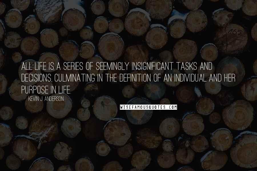 Kevin J. Anderson quotes: All life is a series of seemingly insignificant tasks and decisions, culminating in the definition of an individual and her purpose in life. Kevin J. Anderson quotes: All life is a series of seemingly insignificant tasks and decisions, culminating in the definition of an individual and her purpose in life.