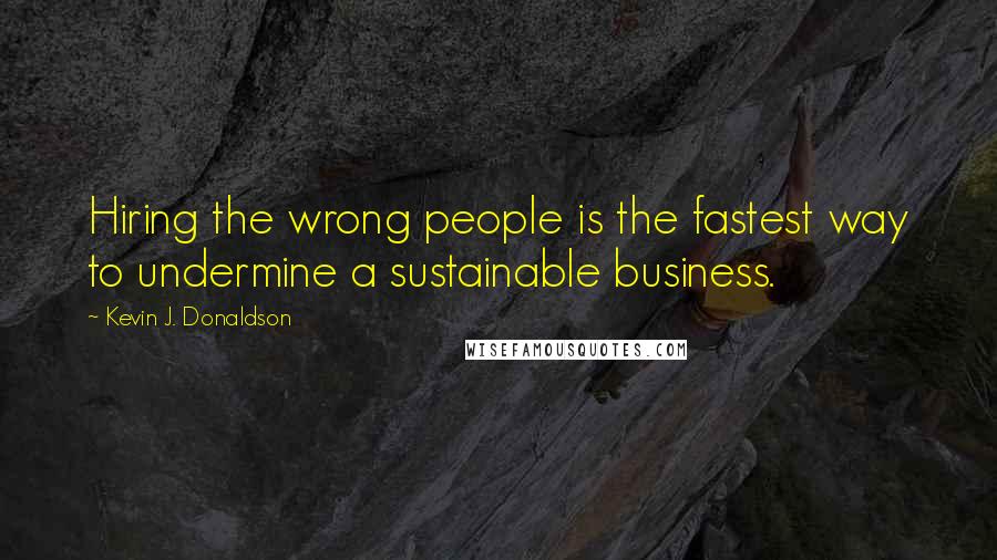 Kevin J. Donaldson quotes: Hiring the wrong people is the fastest way to undermine a sustainable business.