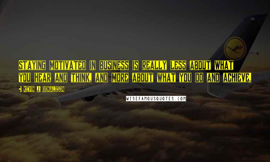 Kevin J. Donaldson quotes: Staying motivated in business is really less about what you hear and think, and more about what you do and achieve. Kevin J. Donaldson quotes: Staying motivated in business is really less about what you hear and think, and more about what you do and achieve.