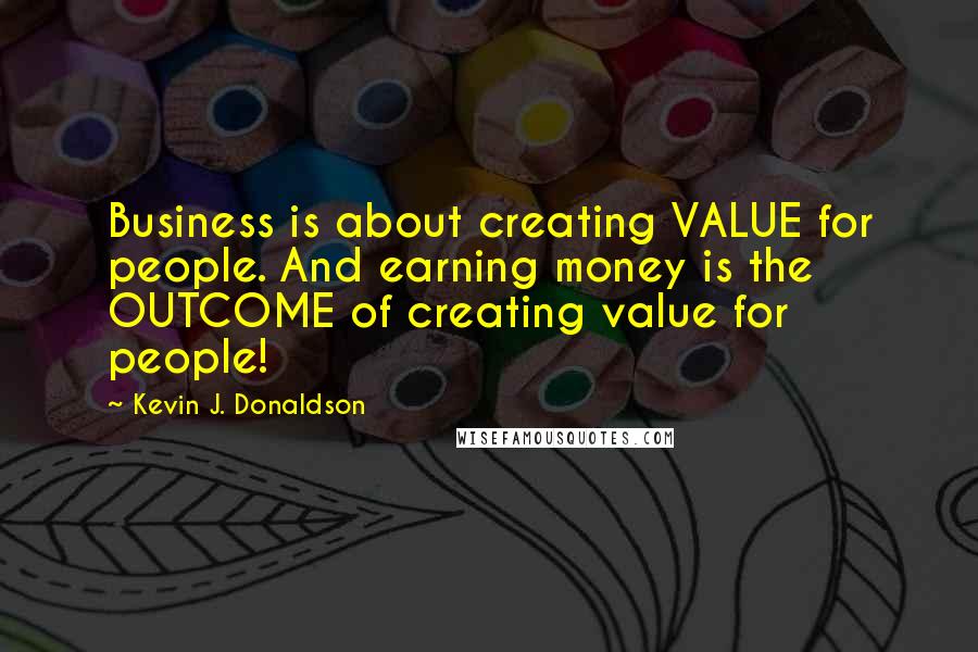 Kevin J. Donaldson quotes: Business is about creating VALUE for people. And earning money is the OUTCOME of creating value for people! Kevin J. Donaldson quotes: Business is about creating VALUE for people. And earning money is the OUTCOME of creating value for people!