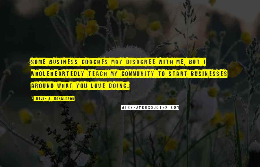 Kevin J. Donaldson quotes: Some business coaches may disagree with me, but I wholeheartedly teach my community to start businesses around what you love doing.