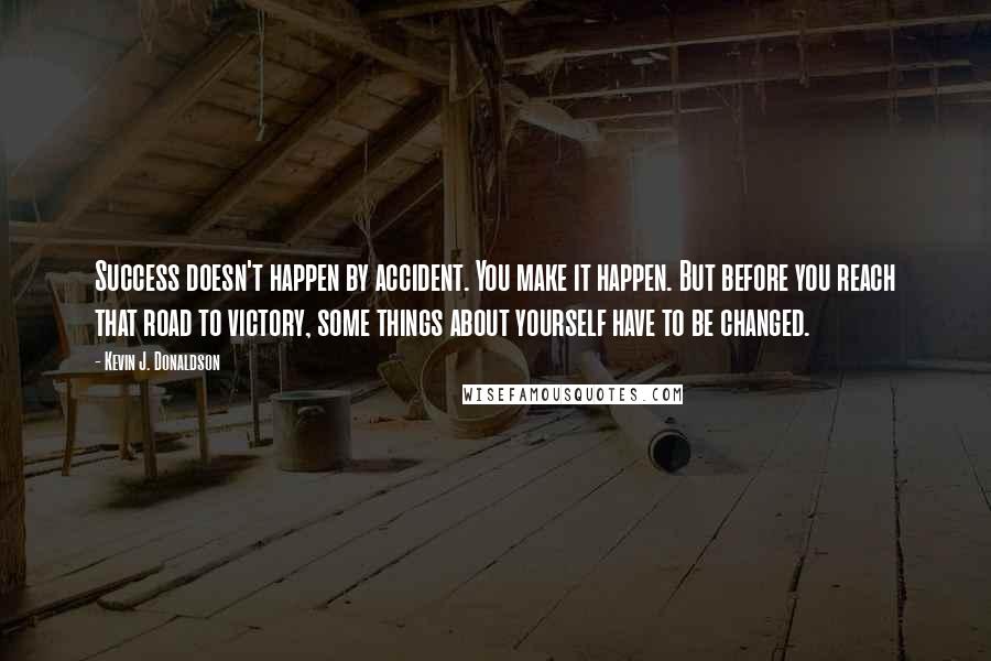 Kevin J. Donaldson quotes: Success doesn't happen by accident. You make it happen. But before you reach that road to victory, some things about yourself have to be changed. Kevin J. Donaldson quotes: Success doesn't happen by accident. You make it happen. But before you reach that road to victory, some things about yourself have to be changed.