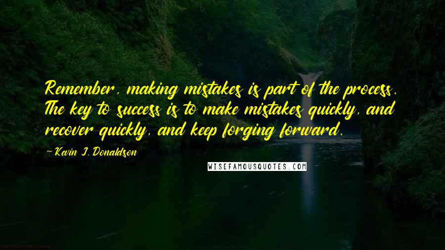 Kevin J. Donaldson quotes: Remember, making mistakes is part of the process. The key to success is to make mistakes quickly, and recover quickly, and keep forging forward. Kevin J. Donaldson quotes: Remember, making mistakes is part of the process. The key to success is to make mistakes quickly, and recover quickly, and keep forging forward.