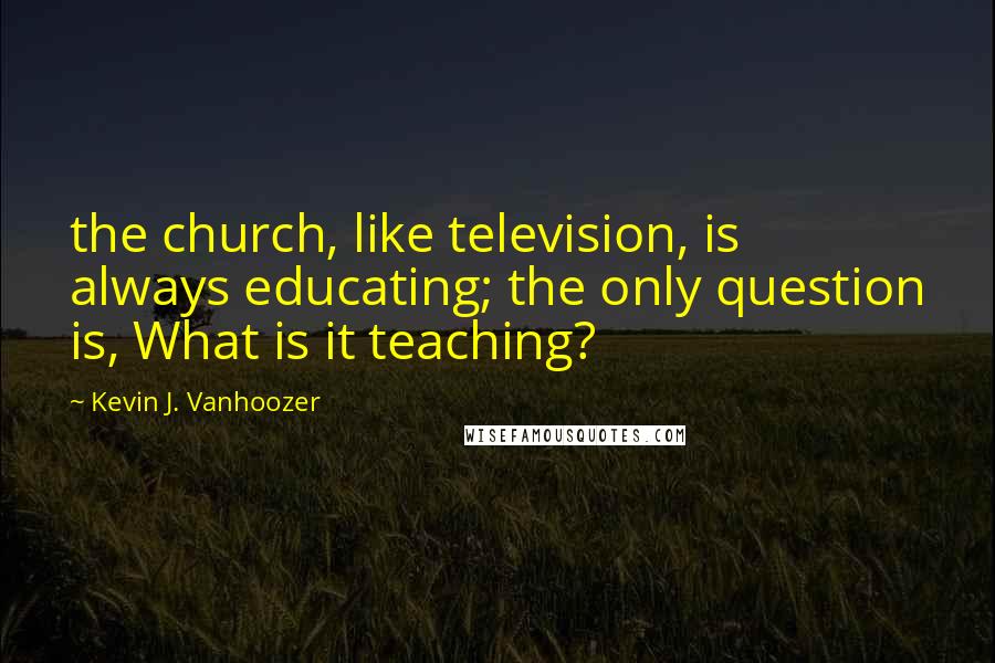 Kevin J. Vanhoozer quotes: the church, like television, is always educating; the only question is, What is it teaching?