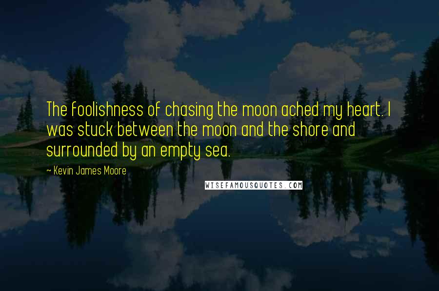 Kevin James Moore quotes: The foolishness of chasing the moon ached my heart. I was stuck between the moon and the shore and surrounded by an empty sea.
