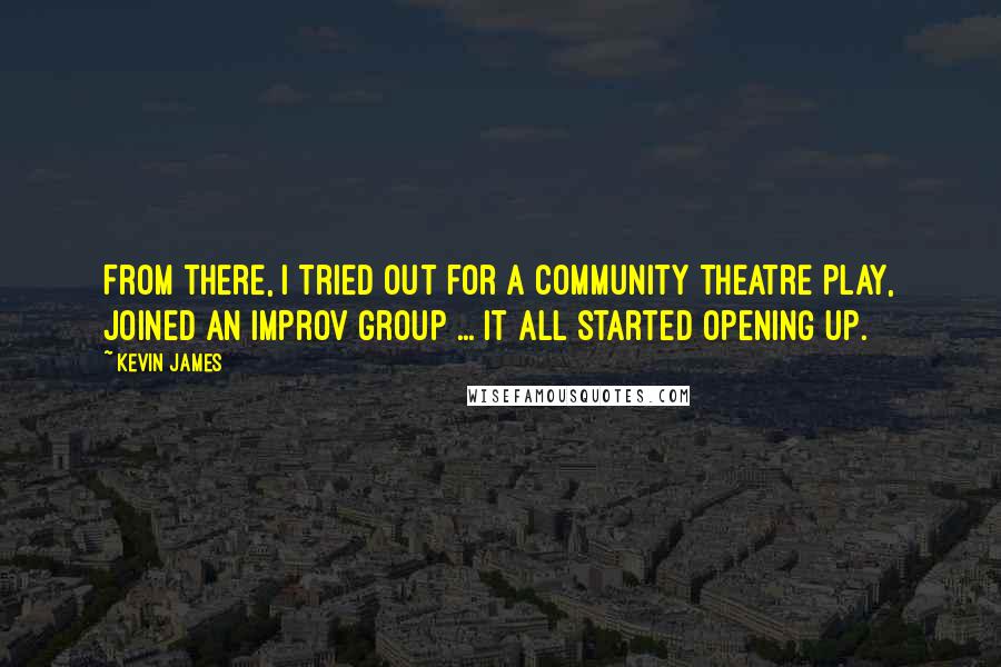 Kevin James quotes: From there, I tried out for a community theatre play, joined an improv group ... it all started opening up. Kevin James quotes: From there, I tried out for a community theatre play, joined an improv group ... it all started opening up.