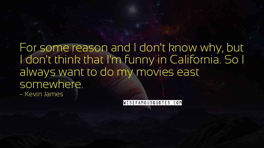 Kevin James quotes: For some reason and I don't know why, but I don't think that I'm funny in California. So I always want to do my movies east somewhere. Kevin James quotes: For some reason and I don't know why, but I don't think that I'm funny in California. So I always want to do my movies east somewhere.