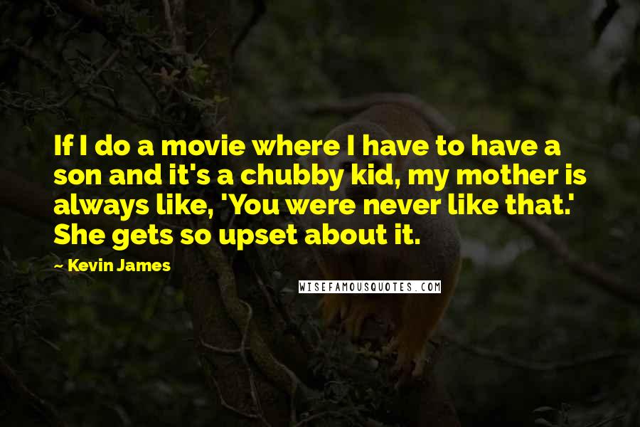 Kevin James quotes: If I do a movie where I have to have a son and it's a chubby kid, my mother is always like, 'You were never like that.' She gets so Kevin James quotes: If I do a movie where I have to have a son and it's a chubby kid, my mother is always like, 'You were never like that.' She gets so