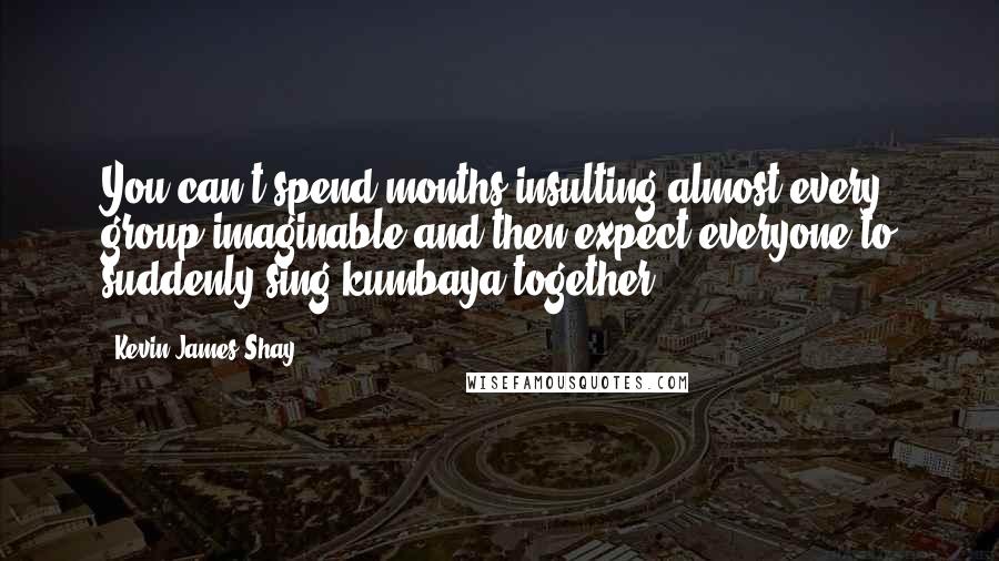 Kevin James Shay quotes: You can't spend months insulting almost every group imaginable and then expect everyone to suddenly sing kumbaya together.