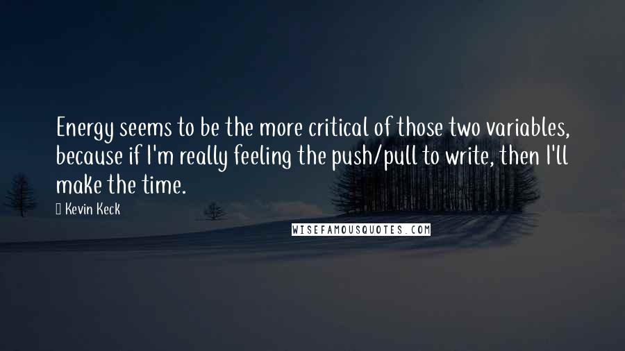 Kevin Keck quotes: Energy seems to be the more critical of those two variables, because if I'm really feeling the push/pull to write, then I'll make the time. Kevin Keck quotes: Energy seems to be the more critical of those two variables, because if I'm really feeling the push/pull to write, then I'll make the time.
