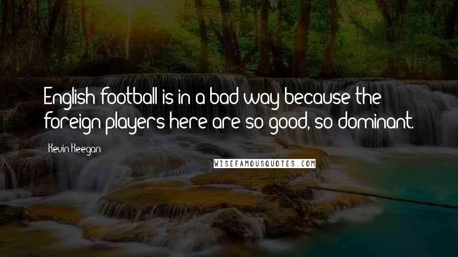 Kevin Keegan quotes: English football is in a bad way because the foreign players here are so good, so dominant.