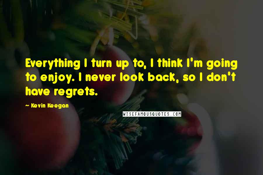 Kevin Keegan quotes: Everything I turn up to, I think I'm going to enjoy. I never look back, so I don't have regrets.