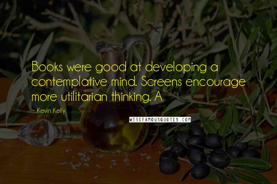 Kevin Kelly quotes: Books were good at developing a contemplative mind. Screens encourage more utilitarian thinking. A