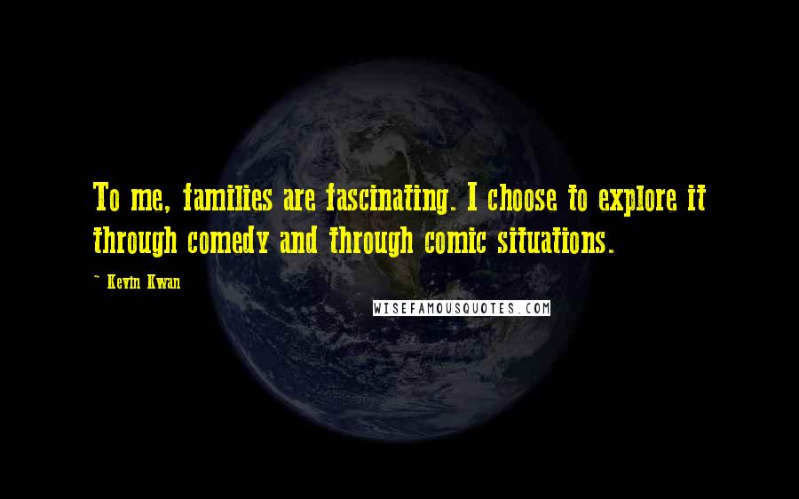Kevin Kwan quotes: To me, families are fascinating. I choose to explore it through comedy and through comic situations. Kevin Kwan quotes: To me, families are fascinating. I choose to explore it through comedy and through comic situations.