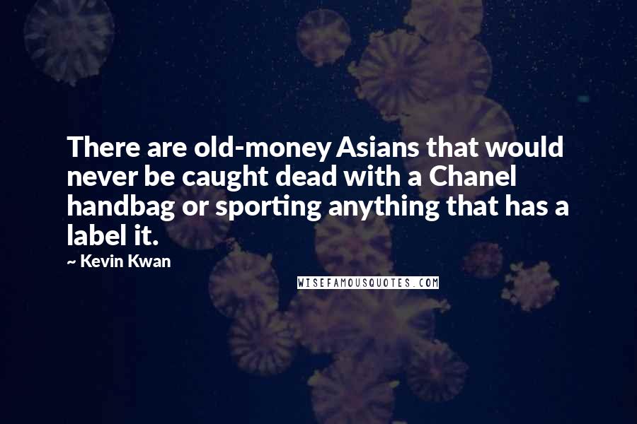 Kevin Kwan quotes: There are old-money Asians that would never be caught dead with a Chanel handbag or sporting anything that has a label it. Kevin Kwan quotes: There are old-money Asians that would never be caught dead with a Chanel handbag or sporting anything that has a label it.