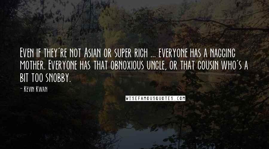 Kevin Kwan quotes: Even if they're not Asian or super rich ... everyone has a nagging mother. Everyone has that obnoxious uncle, or that cousin who's a bit too snobby. Kevin Kwan quotes: Even if they're not Asian or super rich ... everyone has a nagging mother. Everyone has that obnoxious uncle, or that cousin who's a bit too snobby.