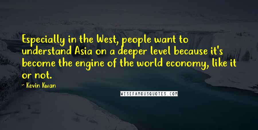 Kevin Kwan quotes: Especially in the West, people want to understand Asia on a deeper level because it's become the engine of the world economy, like it or not. Kevin Kwan quotes: Especially in the West, people want to understand Asia on a deeper level because it's become the engine of the world economy, like it or not.