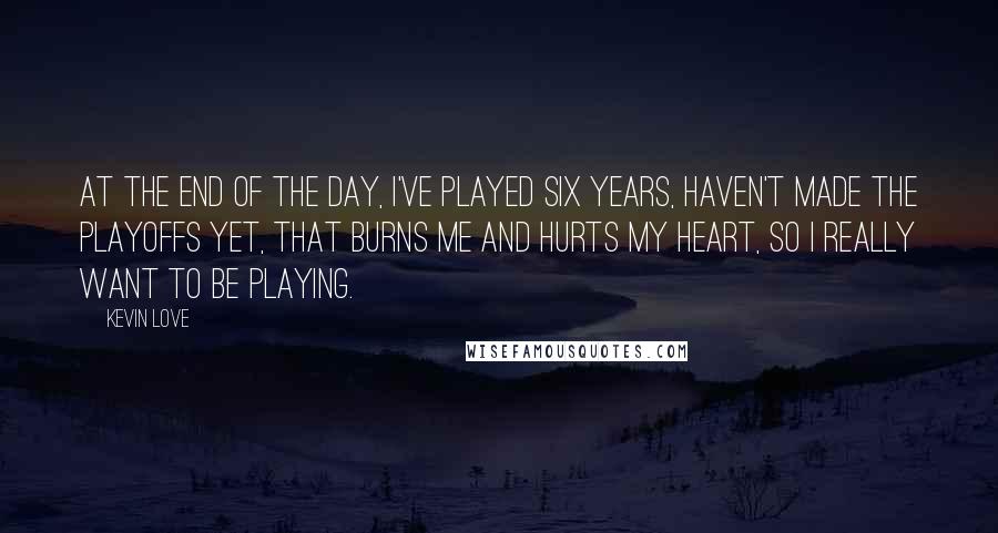 Kevin Love quotes: At the end of the day, I've played six years, haven't made the playoffs yet, that burns me and hurts my heart, so I really want to be playing. Kevin Love quotes: At the end of the day, I've played six years, haven't made the playoffs yet, that burns me and hurts my heart, so I really want to be playing.