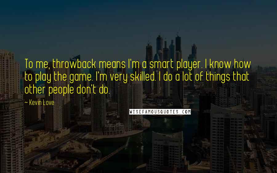 Kevin Love quotes: To me, throwback means I'm a smart player. I know how to play the game. I'm very skilled. I do a lot of things that other people don't do. Kevin Love quotes: To me, throwback means I'm a smart player. I know how to play the game. I'm very skilled. I do a lot of things that other people don't do.