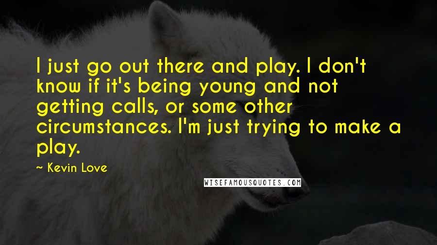 Kevin Love quotes: I just go out there and play. I don't know if it's being young and not getting calls, or some other circumstances. I'm just trying to make a play.