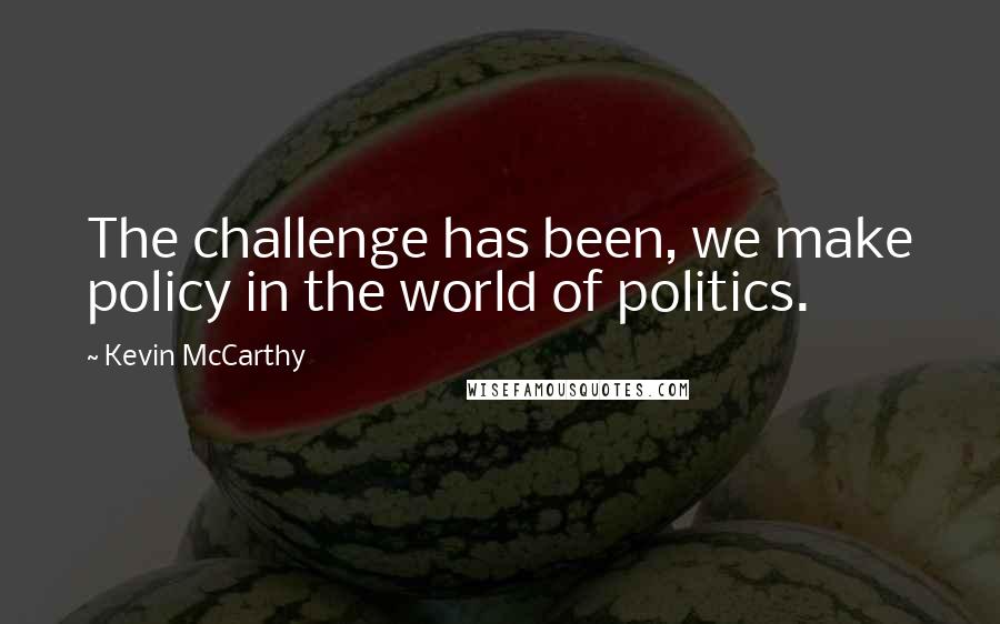 Kevin McCarthy quotes: The challenge has been, we make policy in the world of politics.