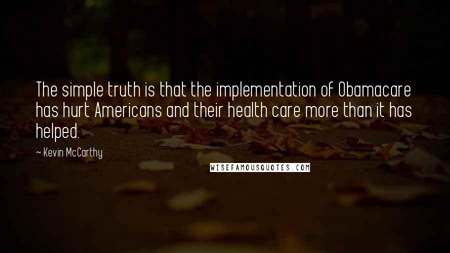 Kevin McCarthy quotes: The simple truth is that the implementation of Obamacare has hurt Americans and their health care more than it has helped.