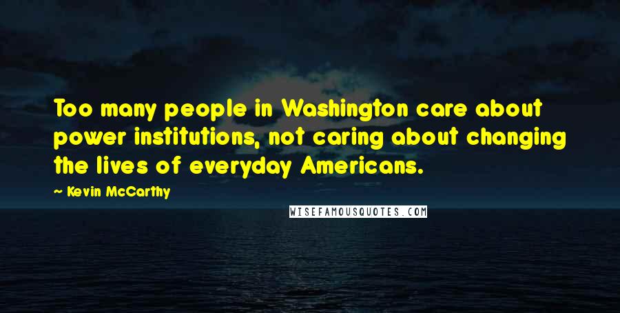 Kevin McCarthy quotes: Too many people in Washington care about power institutions, not caring about changing the lives of everyday Americans.